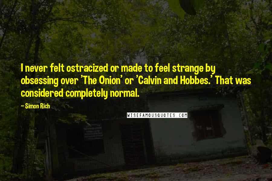 Simon Rich Quotes: I never felt ostracized or made to feel strange by obsessing over 'The Onion' or 'Calvin and Hobbes.' That was considered completely normal.