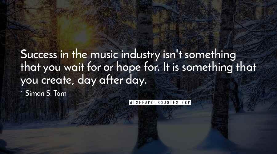 Simon S. Tam Quotes: Success in the music industry isn't something that you wait for or hope for. It is something that you create, day after day.