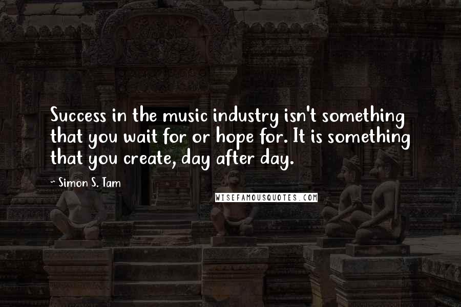 Simon S. Tam Quotes: Success in the music industry isn't something that you wait for or hope for. It is something that you create, day after day.