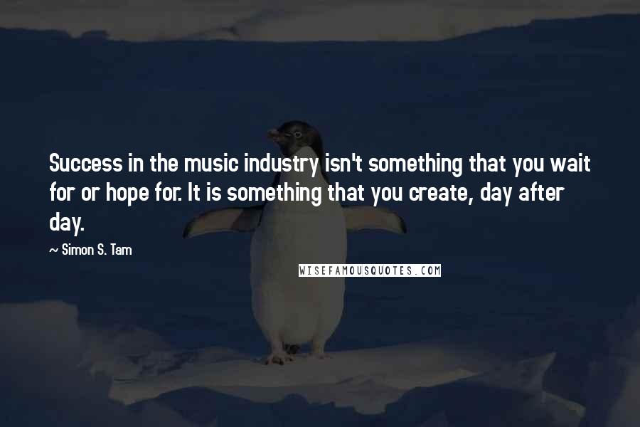 Simon S. Tam Quotes: Success in the music industry isn't something that you wait for or hope for. It is something that you create, day after day.