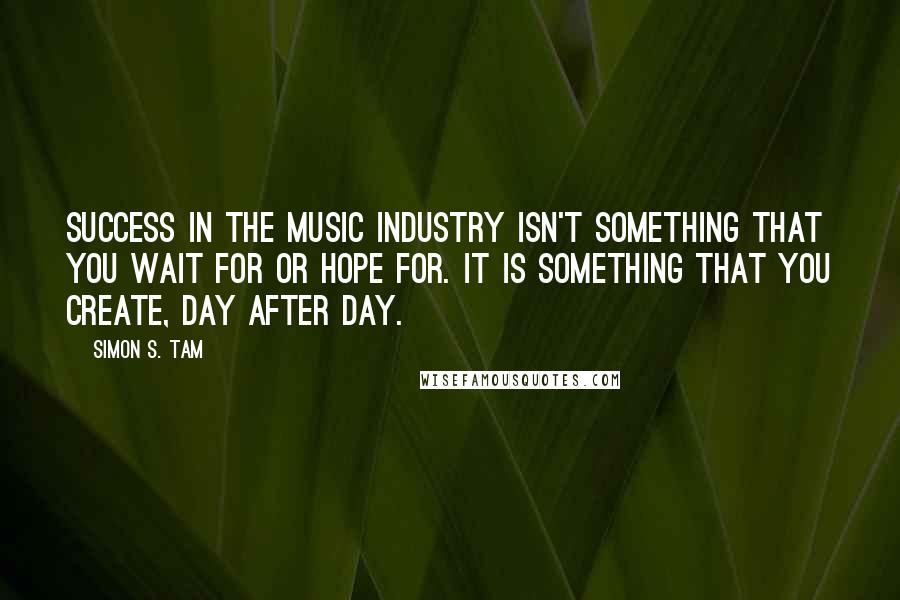 Simon S. Tam Quotes: Success in the music industry isn't something that you wait for or hope for. It is something that you create, day after day.