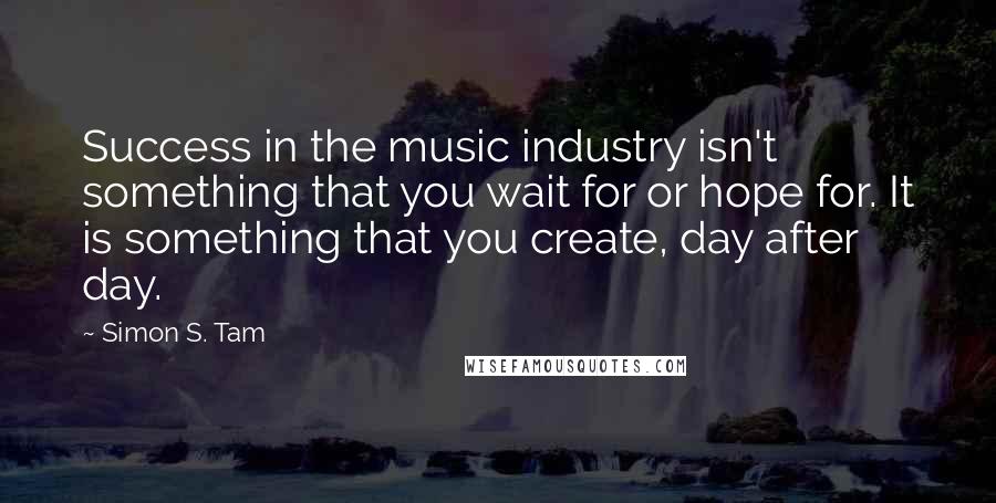 Simon S. Tam Quotes: Success in the music industry isn't something that you wait for or hope for. It is something that you create, day after day.