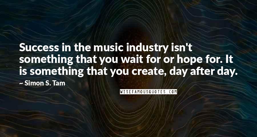 Simon S. Tam Quotes: Success in the music industry isn't something that you wait for or hope for. It is something that you create, day after day.