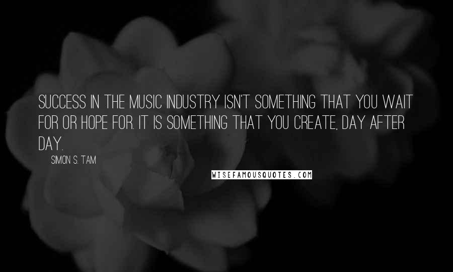 Simon S. Tam Quotes: Success in the music industry isn't something that you wait for or hope for. It is something that you create, day after day.