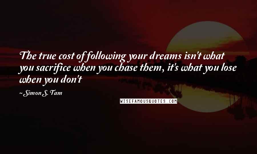 Simon S. Tam Quotes: The true cost of following your dreams isn't what you sacrifice when you chase them, it's what you lose when you don't