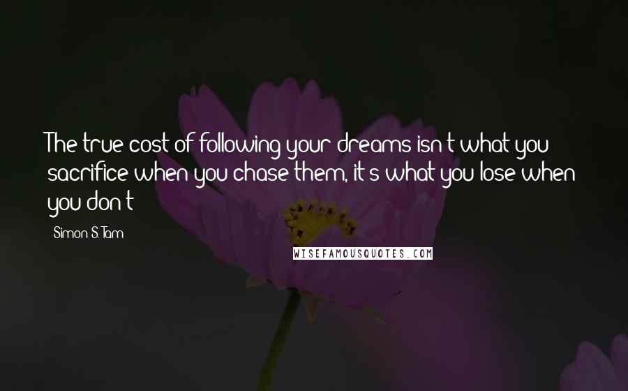 Simon S. Tam Quotes: The true cost of following your dreams isn't what you sacrifice when you chase them, it's what you lose when you don't