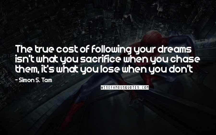 Simon S. Tam Quotes: The true cost of following your dreams isn't what you sacrifice when you chase them, it's what you lose when you don't