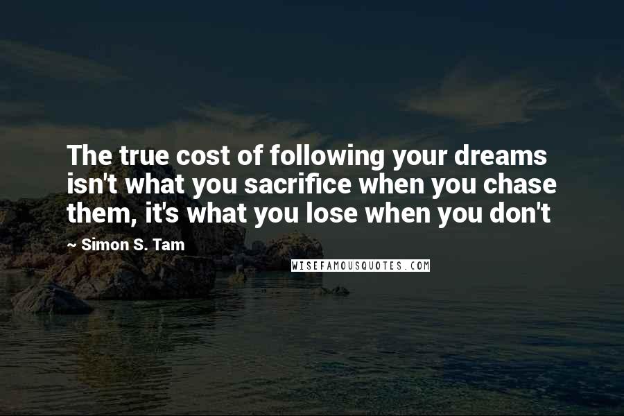 Simon S. Tam Quotes: The true cost of following your dreams isn't what you sacrifice when you chase them, it's what you lose when you don't