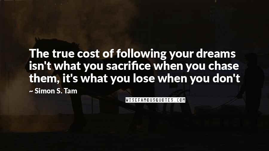 Simon S. Tam Quotes: The true cost of following your dreams isn't what you sacrifice when you chase them, it's what you lose when you don't