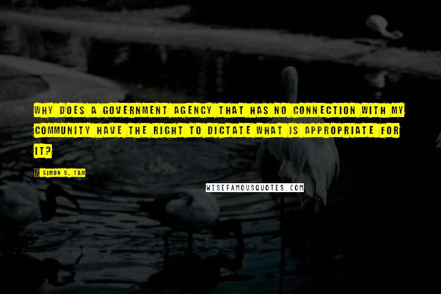 Simon S. Tam Quotes: Why does a government agency that has no connection with my community have the right to dictate what is appropriate for it?