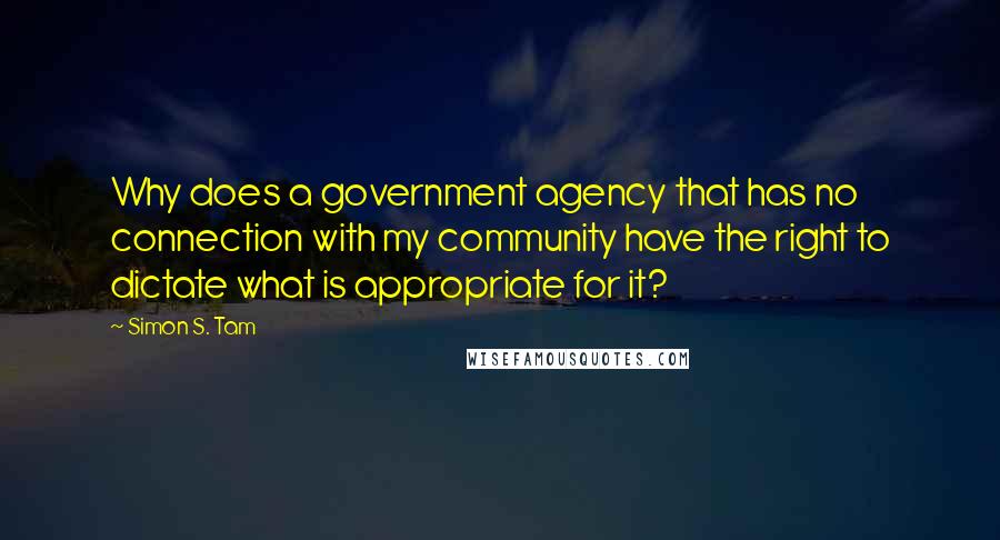 Simon S. Tam Quotes: Why does a government agency that has no connection with my community have the right to dictate what is appropriate for it?