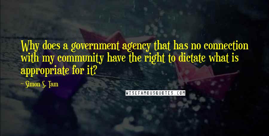 Simon S. Tam Quotes: Why does a government agency that has no connection with my community have the right to dictate what is appropriate for it?