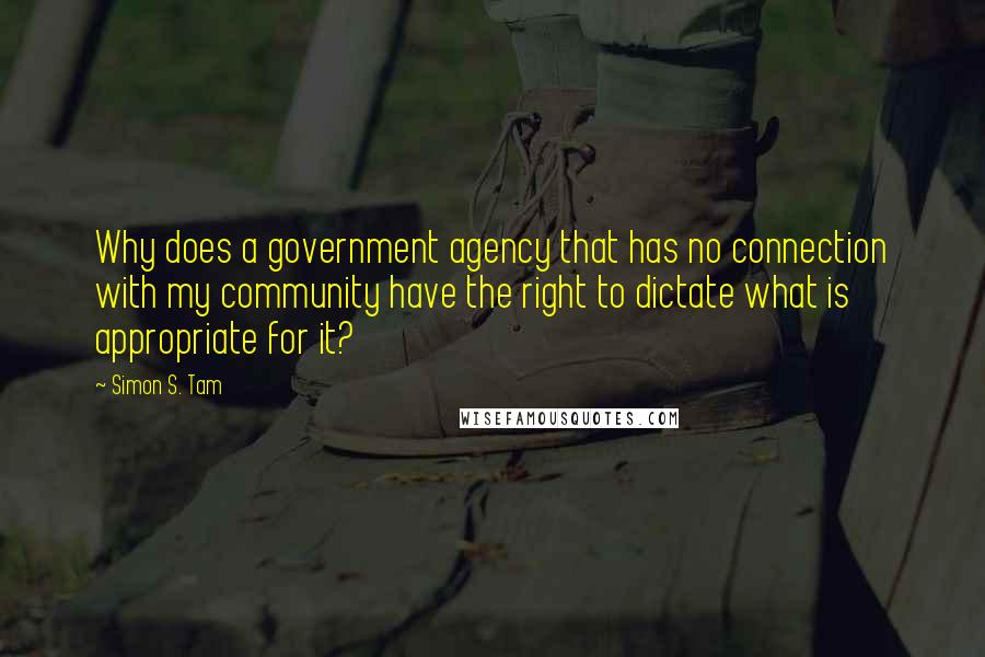 Simon S. Tam Quotes: Why does a government agency that has no connection with my community have the right to dictate what is appropriate for it?