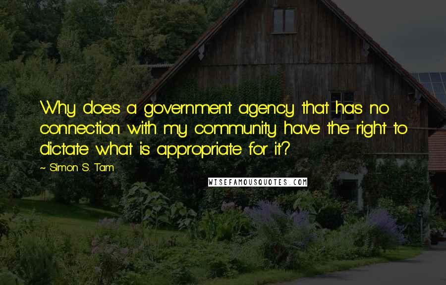 Simon S. Tam Quotes: Why does a government agency that has no connection with my community have the right to dictate what is appropriate for it?