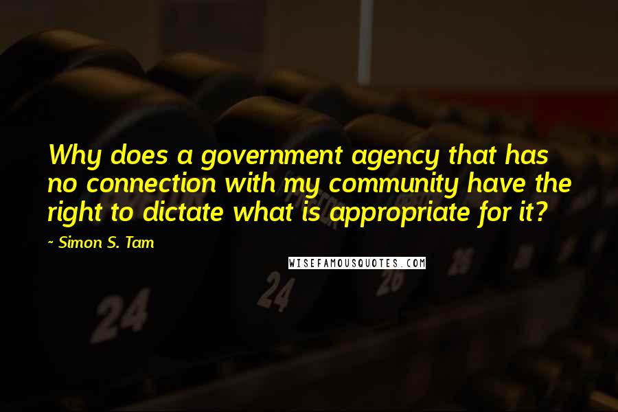 Simon S. Tam Quotes: Why does a government agency that has no connection with my community have the right to dictate what is appropriate for it?