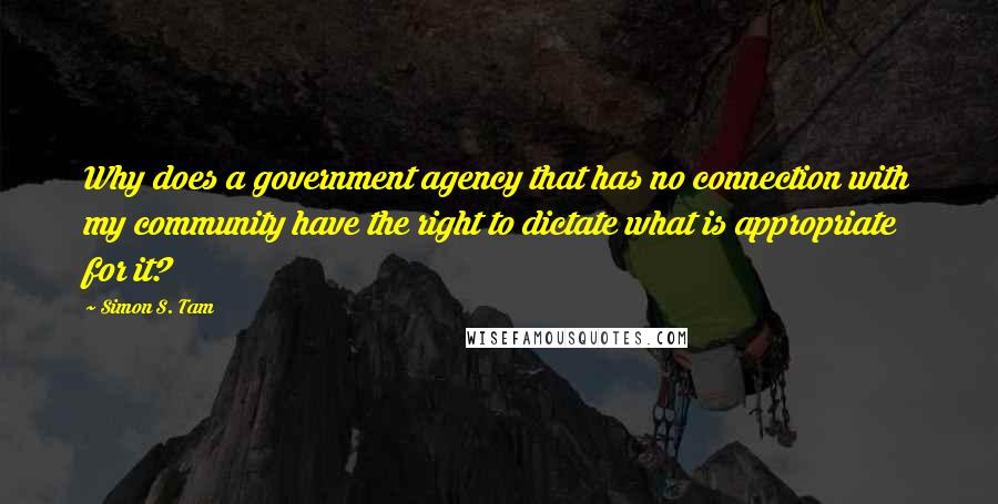 Simon S. Tam Quotes: Why does a government agency that has no connection with my community have the right to dictate what is appropriate for it?