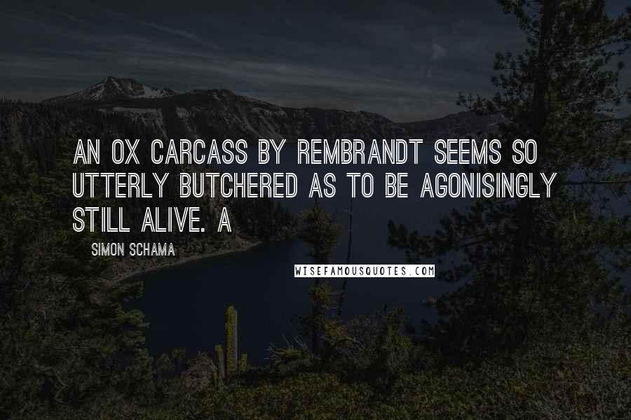 Simon Schama Quotes: An ox carcass by Rembrandt seems so utterly butchered as to be agonisingly still alive. A