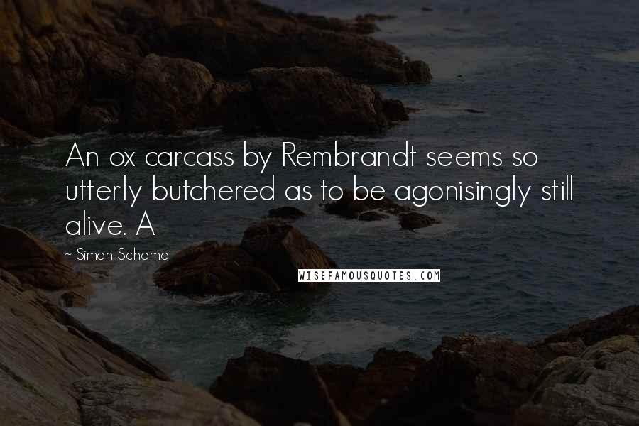 Simon Schama Quotes: An ox carcass by Rembrandt seems so utterly butchered as to be agonisingly still alive. A