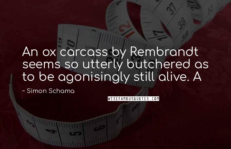 Simon Schama Quotes: An ox carcass by Rembrandt seems so utterly butchered as to be agonisingly still alive. A