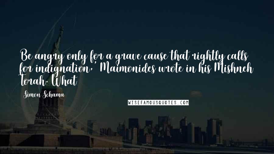 Simon Schama Quotes: Be angry only for a grave cause that rightly calls for indignation,' Maimonides wrote in his Mishneh Torah. What