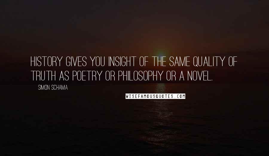 Simon Schama Quotes: History gives you insight of the same quality of truth as poetry or philosophy or a novel.