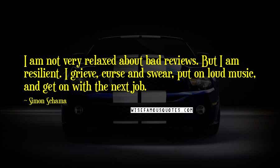 Simon Schama Quotes: I am not very relaxed about bad reviews. But I am resilient. I grieve, curse and swear, put on loud music, and get on with the next job.