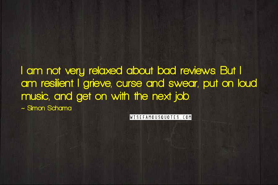 Simon Schama Quotes: I am not very relaxed about bad reviews. But I am resilient. I grieve, curse and swear, put on loud music, and get on with the next job.