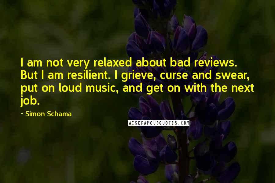 Simon Schama Quotes: I am not very relaxed about bad reviews. But I am resilient. I grieve, curse and swear, put on loud music, and get on with the next job.