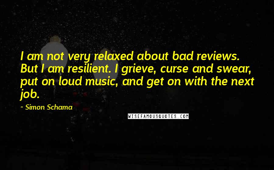 Simon Schama Quotes: I am not very relaxed about bad reviews. But I am resilient. I grieve, curse and swear, put on loud music, and get on with the next job.