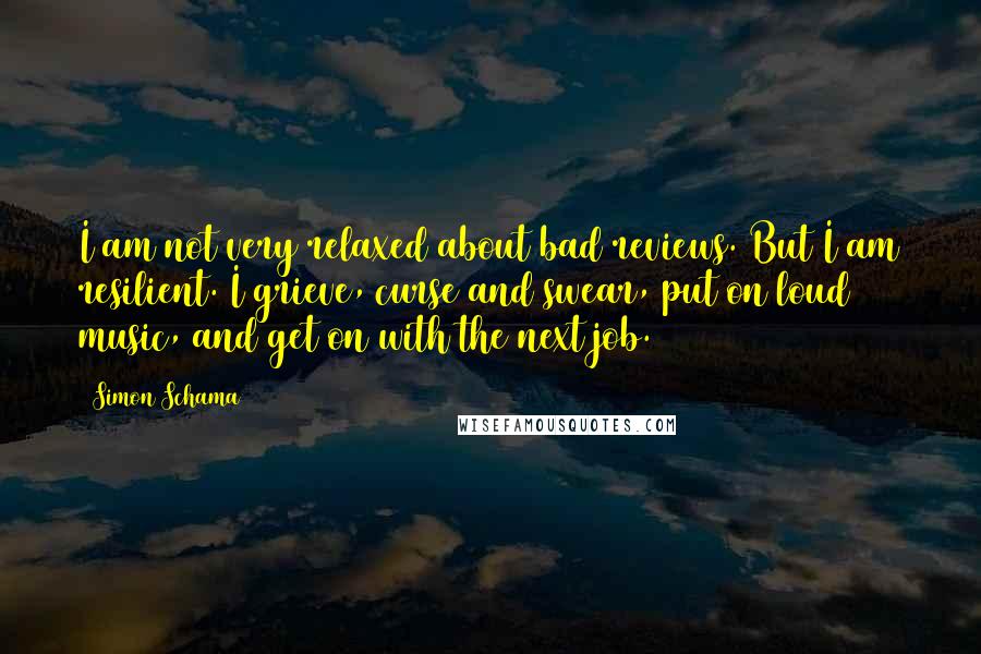 Simon Schama Quotes: I am not very relaxed about bad reviews. But I am resilient. I grieve, curse and swear, put on loud music, and get on with the next job.