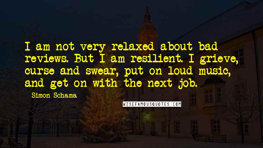 Simon Schama Quotes: I am not very relaxed about bad reviews. But I am resilient. I grieve, curse and swear, put on loud music, and get on with the next job.