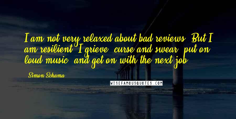 Simon Schama Quotes: I am not very relaxed about bad reviews. But I am resilient. I grieve, curse and swear, put on loud music, and get on with the next job.