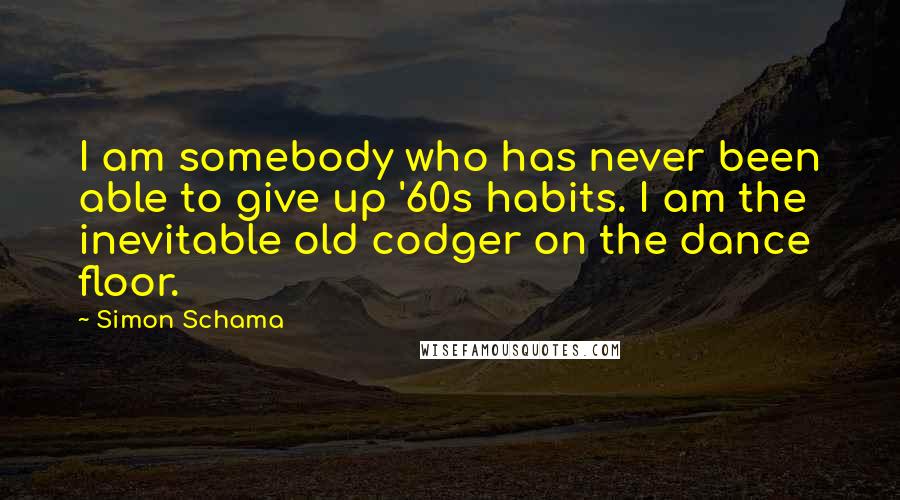 Simon Schama Quotes: I am somebody who has never been able to give up '60s habits. I am the inevitable old codger on the dance floor.