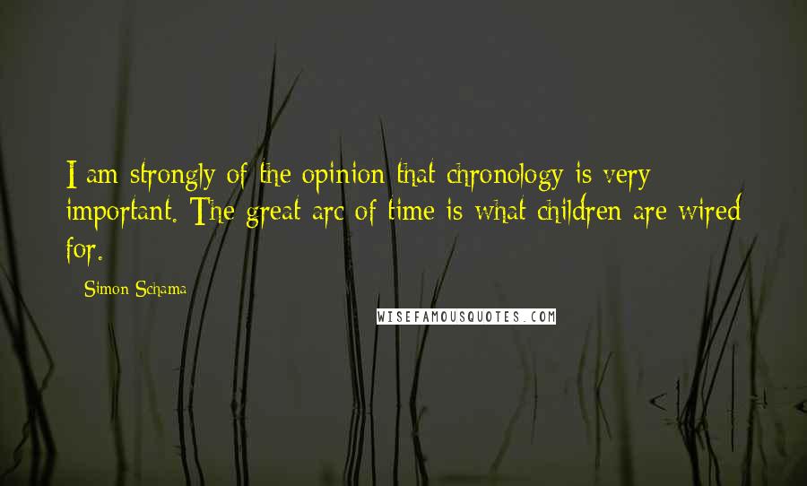 Simon Schama Quotes: I am strongly of the opinion that chronology is very important. The great arc of time is what children are wired for.