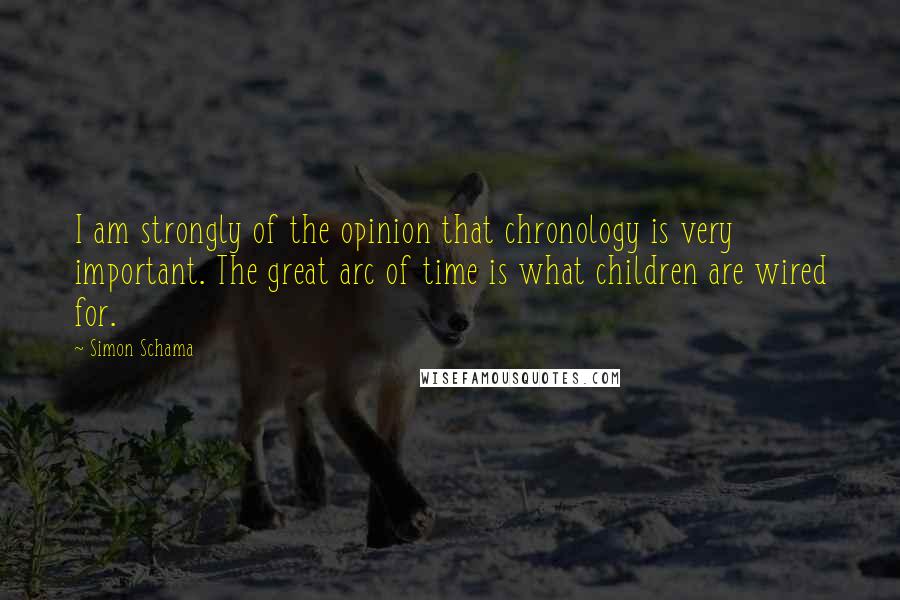 Simon Schama Quotes: I am strongly of the opinion that chronology is very important. The great arc of time is what children are wired for.