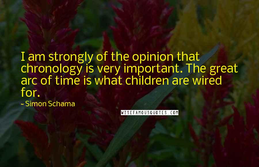 Simon Schama Quotes: I am strongly of the opinion that chronology is very important. The great arc of time is what children are wired for.