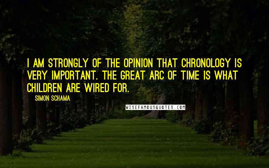 Simon Schama Quotes: I am strongly of the opinion that chronology is very important. The great arc of time is what children are wired for.