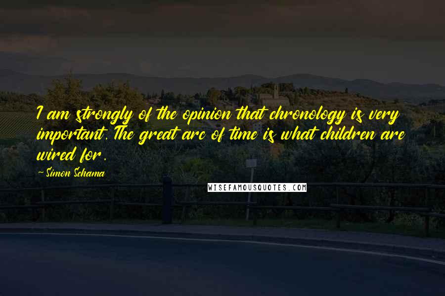 Simon Schama Quotes: I am strongly of the opinion that chronology is very important. The great arc of time is what children are wired for.