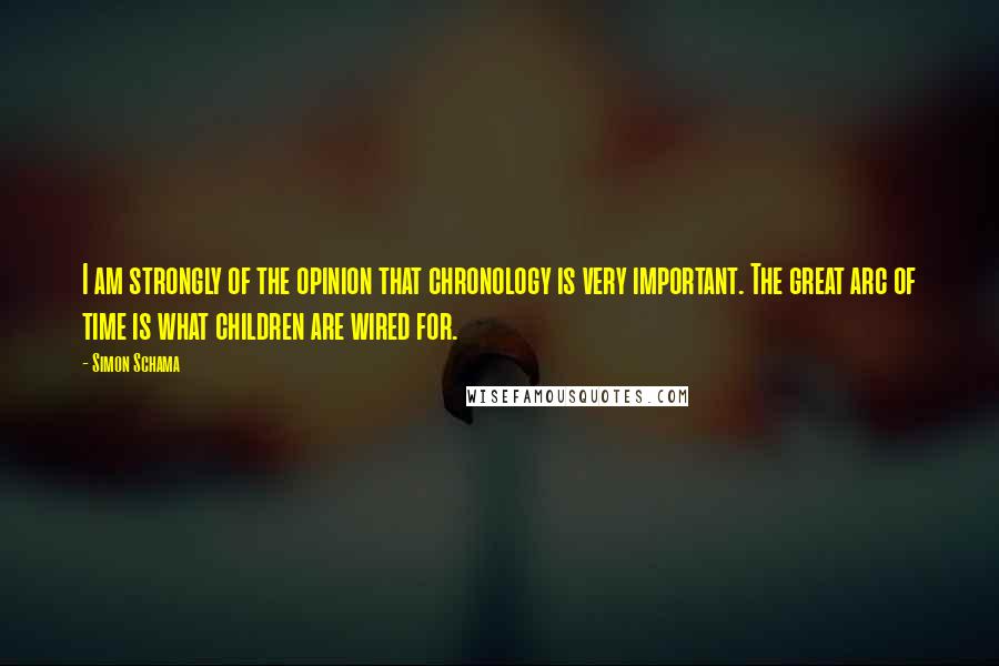 Simon Schama Quotes: I am strongly of the opinion that chronology is very important. The great arc of time is what children are wired for.