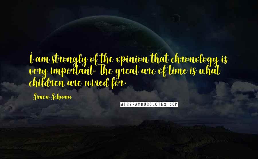 Simon Schama Quotes: I am strongly of the opinion that chronology is very important. The great arc of time is what children are wired for.