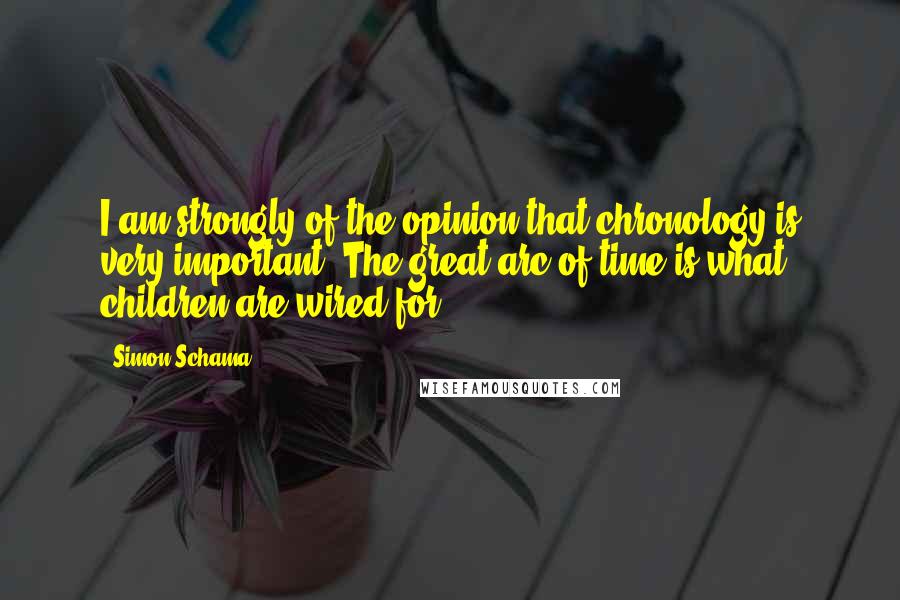 Simon Schama Quotes: I am strongly of the opinion that chronology is very important. The great arc of time is what children are wired for.
