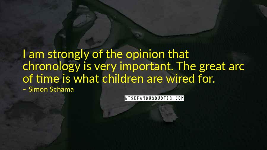 Simon Schama Quotes: I am strongly of the opinion that chronology is very important. The great arc of time is what children are wired for.