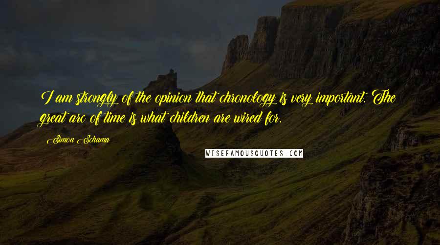 Simon Schama Quotes: I am strongly of the opinion that chronology is very important. The great arc of time is what children are wired for.