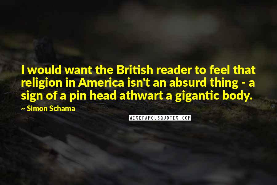 Simon Schama Quotes: I would want the British reader to feel that religion in America isn't an absurd thing - a sign of a pin head athwart a gigantic body.