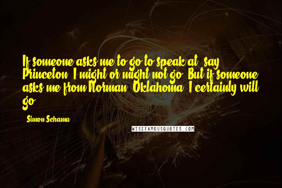 Simon Schama Quotes: If someone asks me to go to speak at, say, Princeton, I might or might not go. But if someone asks me from Norman, Oklahoma, I certainly will go.