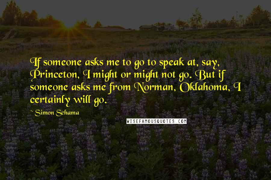 Simon Schama Quotes: If someone asks me to go to speak at, say, Princeton, I might or might not go. But if someone asks me from Norman, Oklahoma, I certainly will go.