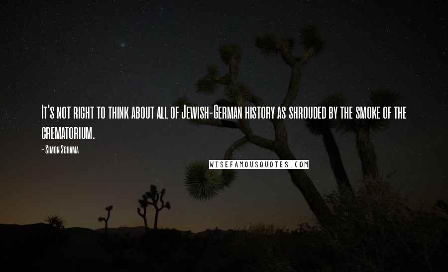 Simon Schama Quotes: It's not right to think about all of Jewish-German history as shrouded by the smoke of the crematorium.