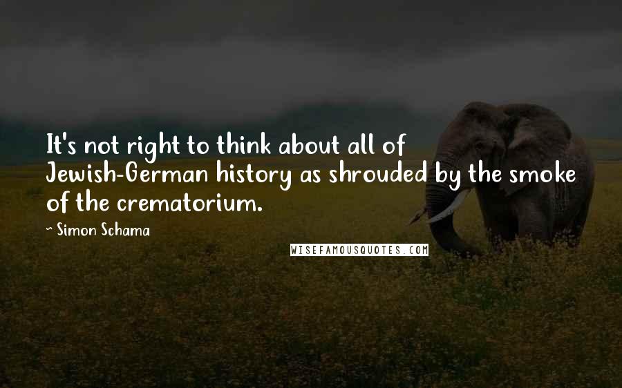 Simon Schama Quotes: It's not right to think about all of Jewish-German history as shrouded by the smoke of the crematorium.