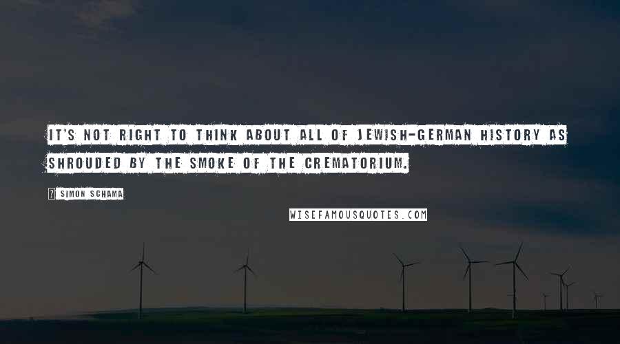 Simon Schama Quotes: It's not right to think about all of Jewish-German history as shrouded by the smoke of the crematorium.