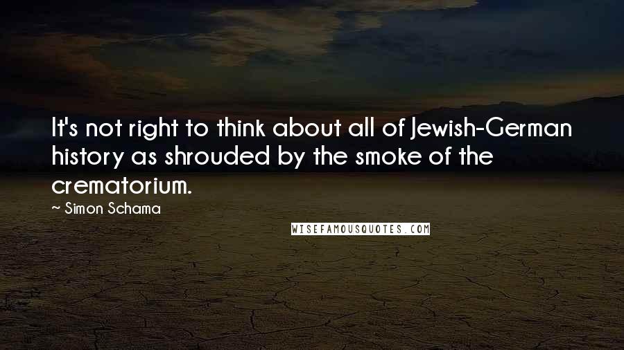 Simon Schama Quotes: It's not right to think about all of Jewish-German history as shrouded by the smoke of the crematorium.
